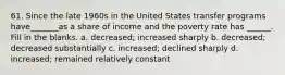 61. Since the late 1960s in the United States transfer programs have_______as a share of income and the poverty rate has ______. Fill in the blanks. a. decreased; increased sharply b. decreased; decreased substantially c. increased; declined sharply d. increased; remained relatively constant