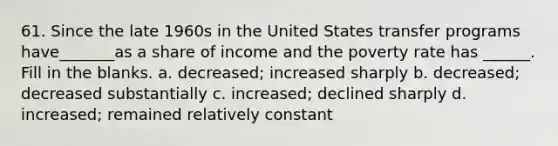 61. Since the late 1960s in the United States transfer programs have_______as a share of income and the poverty rate has ______. Fill in the blanks. a. decreased; increased sharply b. decreased; decreased substantially c. increased; declined sharply d. increased; remained relatively constant