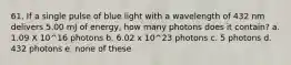 61. If a single pulse of blue light with a wavelength of 432 nm delivers 5.00 mJ of energy, how many photons does it contain? a. 1.09 X 10^16 photons b. 6.02 x 10^23 photons c. 5 photons d. 432 photons e. none of these