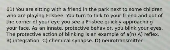 61) You are sitting with a friend in the park next to some children who are playing Frisbee. You turn to talk to your friend and out of the corner of your eye you see a Frisbee quickly approaching your face. As an innate, protective behavior, you blink your eyes. The protective action of blinking is an example of a(n) A) reflex. B) integration. C) chemical synapse. D) neurotransmitter.