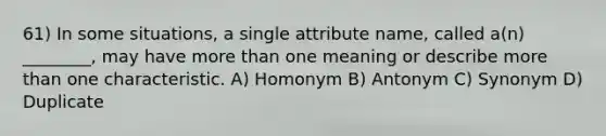 61) In some situations, a single attribute name, called a(n) ________, may have more than one meaning or describe more than one characteristic. A) Homonym B) Antonym C) Synonym D) Duplicate