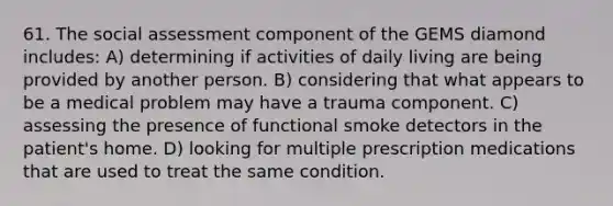 61. The social assessment component of the GEMS diamond includes: A) determining if activities of daily living are being provided by another person. B) considering that what appears to be a medical problem may have a trauma component. C) assessing the presence of functional smoke detectors in the patient's home. D) looking for multiple prescription medications that are used to treat the same condition.