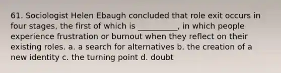 61. ​Sociologist Helen Ebaugh concluded that role exit occurs in four stages, the first of which is __________, in which people experience frustration or burnout when they reflect on their existing roles. a. ​a search for alternatives b. ​the creation of a new identity c. ​the turning point d. ​doubt