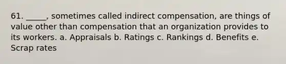 61. _____, sometimes called indirect compensation, are things of value other than compensation that an organization provides to its workers. a. Appraisals b. Ratings c. Rankings d. Benefits e. Scrap rates