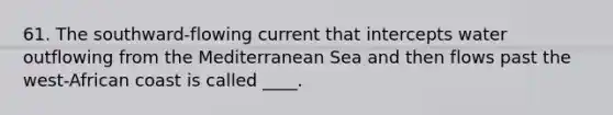 61. The southward-flowing current that intercepts water outflowing from the Mediterranean Sea and then flows past the west-African coast is called ____.