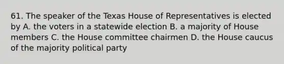 61. The speaker of the Texas House of Representatives is elected by A. the voters in a statewide election B. a majority of House members C. the House committee chairmen D. the House caucus of the majority political party