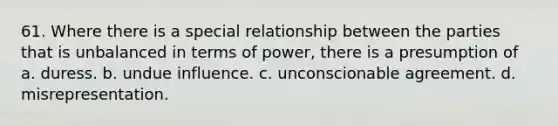 61. Where there is a special relationship between the parties that is unbalanced in terms of power, there is a presumption of a. duress. b. undue influence. c. unconscionable agreement. d. misrepresentation.