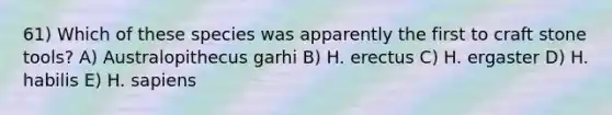 61) Which of these species was apparently the first to craft stone tools? A) Australopithecus garhi B) H. erectus C) H. ergaster D) H. habilis E) H. sapiens