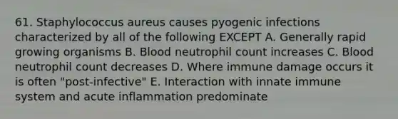 61. Staphylococcus aureus causes pyogenic infections characterized by all of the following EXCEPT A. Generally rapid growing organisms B. Blood neutrophil count increases C. Blood neutrophil count decreases D. Where immune damage occurs it is often "post-infective" E. Interaction with innate immune system and acute inflammation predominate