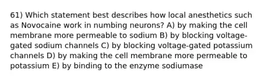 61) Which statement best describes how local anesthetics such as Novocaine work in numbing neurons? A) by making the cell membrane more permeable to sodium B) by blocking voltage-gated sodium channels C) by blocking voltage-gated potassium channels D) by making the cell membrane more permeable to potassium E) by binding to the enzyme sodiumase