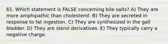 61. Which statement is FALSE concerning bile salts? A) They are more amphipathic than cholesterol. B) They are secreted in response to fat ingestion. C) They are synthesized in the gall bladder. D) They are sterol derivatives. E) They typically carry a negative charge.