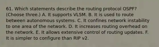 61. Which statements describe the routing protocol OSPF? (Choose three.) A. It supports VLSM. B. It is used to route between autonomous systems. C. It confines network instability to one area of the network. D. It increases routing overhead on the network. E. It allows extensive control of routing updates. F. It is simpler to configure than RIP v2.