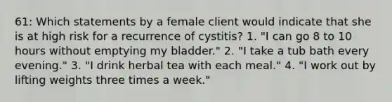 61: Which statements by a female client would indicate that she is at high risk for a recurrence of cystitis? 1. "I can go 8 to 10 hours without emptying my bladder." 2. "I take a tub bath every evening." 3. "I drink herbal tea with each meal." 4. "I work out by lifting weights three times a week."