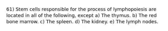 61) Stem cells responsible for the process of lymphopoiesis are located in all of the following, except a) The thymus. b) The red bone marrow. c) The spleen. d) The kidney. e) The lymph nodes.