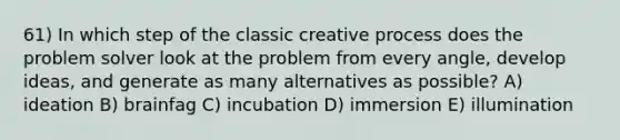 61) In which step of the classic creative process does the problem solver look at the problem from every angle, develop ideas, and generate as many alternatives as possible? A) ideation B) brainfag C) incubation D) immersion E) illumination