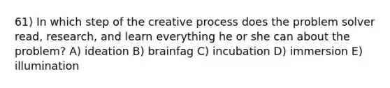 61) In which step of the creative process does the problem solver read, research, and learn everything he or she can about the problem? A) ideation B) brainfag C) incubation D) immersion E) illumination