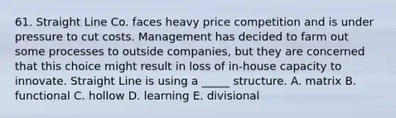 61. Straight Line Co. faces heavy price competition and is under pressure to cut costs. Management has decided to farm out some processes to outside companies, but they are concerned that this choice might result in loss of in-house capacity to innovate. Straight Line is using a _____ structure. A. matrix B. functional C. hollow D. learning E. divisional