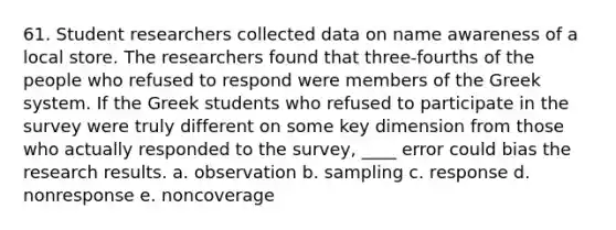 61. Student researchers collected data on name awareness of a local store. The researchers found that three-fourths of the people who refused to respond were members of the Greek system. If the Greek students who refused to participate in the survey were truly different on some key dimension from those who actually responded to the survey, ____ error could bias the research results. a. observation b. sampling c. response d. nonresponse e. noncoverage