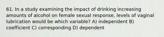 61. In a study examining the impact of drinking increasing amounts of alcohol on female sexual response, levels of vaginal lubrication would be which variable? A) independent B) coefficient C) corresponding D) dependent