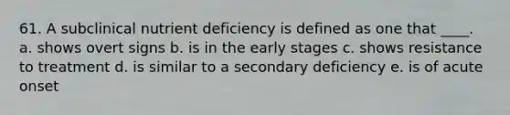 61. A subclinical nutrient deficiency is defined as one that ____. a. shows overt signs b. is in the early stages c. shows resistance to treatment d. is similar to a secondary deficiency e. is of acute onset