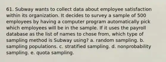 61. Subway wants to collect data about employee satisfaction within its organization. It decides to survey a sample of 500 employees by having a computer program automatically pick which employees will be in the sample. If it uses the payroll database as the list of names to chose from, which type of sampling method is Subway using? a. random sampling. b. sampling populations. c. stratified sampling. d. nonprobability sampling. e. quota sampling.