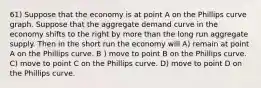 61) Suppose that the economy is at point A on the Phillips curve graph. Suppose that the aggregate demand curve in the economy shifts to the right by more than the long run aggregate supply. Then in the short run the economy will A) remain at point A on the Phillips curve. B ) move to point B on the Phillips curve. C) move to point C on the Phillips curve. D) move to point D on the Phillips curve.