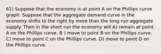 61) Suppose that the economy is at point A on the Phillips curve graph. Suppose that the aggregate demand curve in the economy shifts to the right by more than the long run aggregate supply. Then in the short run the economy will A) remain at point A on the Phillips curve. B ) move to point B on the Phillips curve. C) move to point C on the Phillips curve. D) move to point D on the Phillips curve.