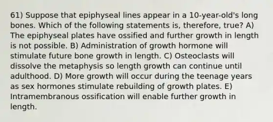 61) Suppose that epiphyseal lines appear in a 10-year-old's long bones. Which of the following statements is, therefore, true? A) The epiphyseal plates have ossified and further growth in length is not possible. B) Administration of growth hormone will stimulate future bone growth in length. C) Osteoclasts will dissolve the metaphysis so length growth can continue until adulthood. D) More growth will occur during the teenage years as sex hormones stimulate rebuilding of growth plates. E) Intramembranous ossification will enable further growth in length.