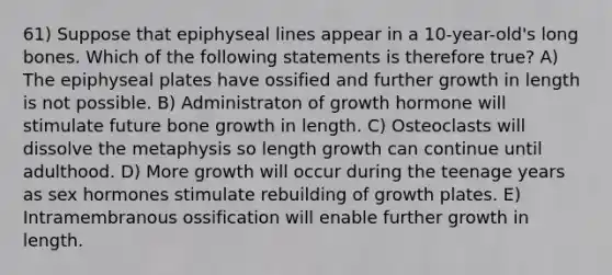 61) Suppose that epiphyseal lines appear in a 10-year-old's long bones. Which of the following statements is therefore true? A) The epiphyseal plates have ossified and further growth in length is not possible. B) Administraton of growth hormone will stimulate future <a href='https://www.questionai.com/knowledge/ki4t7AlC39-bone-growth' class='anchor-knowledge'>bone growth</a> in length. C) Osteoclasts will dissolve the metaphysis so length growth can continue until adulthood. D) More growth will occur during the teenage years as sex hormones stimulate rebuilding of growth plates. E) Intramembranous ossification will enable further growth in length.