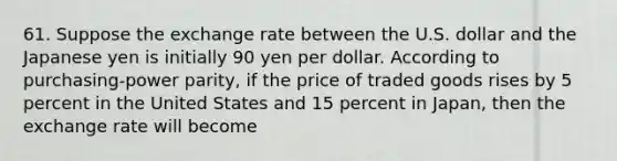 61. Suppose the exchange rate between the U.S. dollar and the Japanese yen is initially 90 yen per dollar. According to purchasing-power parity, if the price of traded goods rises by 5 percent in the United States and 15 percent in Japan, then the exchange rate will become