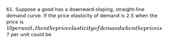 61. Suppose a good has a downward-sloping, straight-line demand curve. If the price elasticity of demand is 2.5 when the price is 10 per unit, then the price elasticity of demand when the price is7 per unit could be