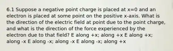 6.1 Suppose a negative point charge is placed at x=0 and an electron is placed at some point on the positive x-axis. What is the direction of the electric field at point due to the point charge, and what is the direction of the force experienced by the electron due to that field? E along +x; along +x E along +x; along -x E along -x; along -x E along -x; along +x