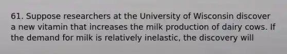 61. Suppose researchers at the University of Wisconsin discover a new vitamin that increases the milk production of dairy cows. If the demand for milk is relatively inelastic, the discovery will