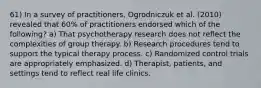 61) In a survey of practitioners, Ogrodniczuk et al. (2010) revealed that 60% of practitioners endorsed which of the following? a) That psychotherapy research does not reflect the complexities of group therapy. b) Research procedures tend to support the typical therapy process. c) Randomized control trials are appropriately emphasized. d) Therapist, patients, and settings tend to reflect real life clinics.