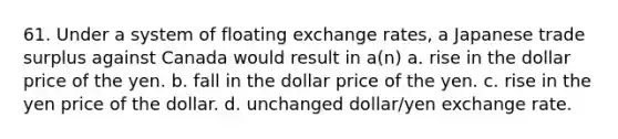 61. Under a system of floating exchange rates, a Japanese trade surplus against Canada would result in a(n) a. rise in the dollar price of the yen. b. fall in the dollar price of the yen. c. rise in the yen price of the dollar. d. unchanged dollar/yen exchange rate.