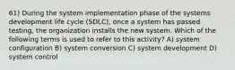 61) During the system implementation phase of the systems development life cycle (SDLC), once a system has passed testing, the organization installs the new system. Which of the following terms is used to refer to this activity? A) system configuration B) system conversion C) system development D) system control