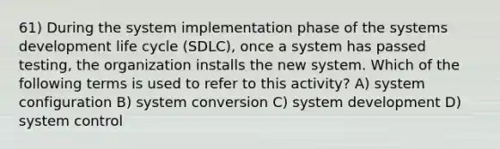 61) During the system implementation phase of the systems development life cycle (SDLC), once a system has passed testing, the organization installs the new system. Which of the following terms is used to refer to this activity? A) system configuration B) system conversion C) system development D) system control