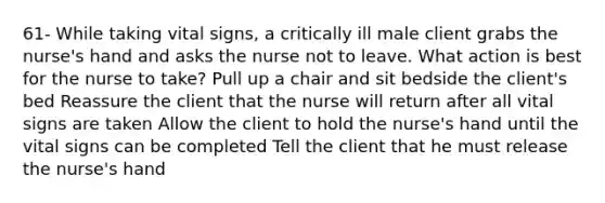 61- While taking vital signs, a critically ill male client grabs the nurse's hand and asks the nurse not to leave. What action is best for the nurse to take? Pull up a chair and sit bedside the client's bed Reassure the client that the nurse will return after all vital signs are taken Allow the client to hold the nurse's hand until the vital signs can be completed Tell the client that he must release the nurse's hand