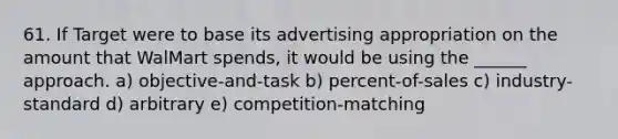 61. If Target were to base its advertising appropriation on the amount that WalMart spends, it would be using the ______ approach. a) objective-and-task b) percent-of-sales c) industry-standard d) arbitrary e) competition-matching