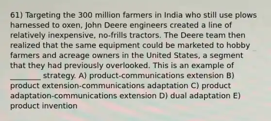 61) Targeting the 300 million farmers in India who still use plows harnessed to oxen, John Deere engineers created a line of relatively inexpensive, no-frills tractors. The Deere team then realized that the same equipment could be marketed to hobby farmers and acreage owners in the United States, a segment that they had previously overlooked. This is an example of ________ strategy. A) product-communications extension B) product extension-communications adaptation C) product adaptation-communications extension D) dual adaptation E) product invention