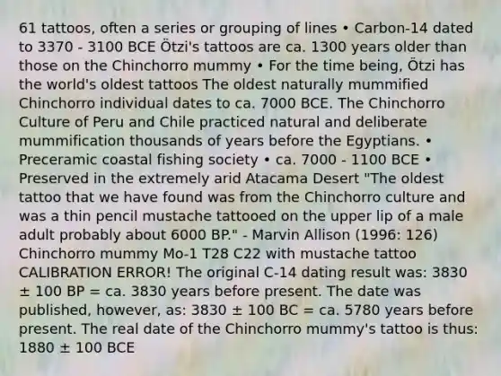 61 tattoos, often a series or grouping of lines • Carbon-14 dated to 3370 - 3100 BCE Ötzi's tattoos are ca. 1300 years older than those on the Chinchorro mummy • For the time being, Ötzi has the world's oldest tattoos The oldest naturally mummified Chinchorro individual dates to ca. 7000 BCE. The Chinchorro Culture of Peru and Chile practiced natural and deliberate mummification thousands of years before the Egyptians. • Preceramic coastal fishing society • ca. 7000 - 1100 BCE • Preserved in the extremely arid Atacama Desert "The oldest tattoo that we have found was from the Chinchorro culture and was a thin pencil mustache tattooed on the upper lip of a male adult probably about 6000 BP." - Marvin Allison (1996: 126) Chinchorro mummy Mo-1 T28 C22 with mustache tattoo CALIBRATION ERROR! The original C-14 dating result was: 3830 ± 100 BP = ca. 3830 years before present. The date was published, however, as: 3830 ± 100 BC = ca. 5780 years before present. The real date of the Chinchorro mummy's tattoo is thus: 1880 ± 100 BCE