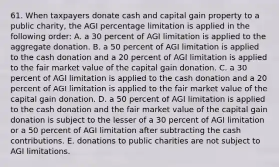 61. When taxpayers donate cash and capital gain property to a public charity, the AGI percentage limitation is applied in the following order: A. a 30 percent of AGI limitation is applied to the aggregate donation. B. a 50 percent of AGI limitation is applied to the cash donation and a 20 percent of AGI limitation is applied to the fair market value of the capital gain donation. C. a 30 percent of AGI limitation is applied to the cash donation and a 20 percent of AGI limitation is applied to the fair market value of the capital gain donation. D. a 50 percent of AGI limitation is applied to the cash donation and the fair market value of the capital gain donation is subject to the lesser of a 30 percent of AGI limitation or a 50 percent of AGI limitation after subtracting the cash contributions. E. donations to public charities are not subject to AGI limitations.