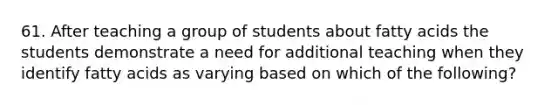 61. After teaching a group of students about fatty acids the students demonstrate a need for additional teaching when they identify fatty acids as varying based on which of the following?