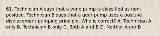 61. Technician A says that a vane pump is classified as non-positive. Technician B says that a gear pump uses a positive displacement pumping principle. Who is correct? A. Technician A only B. Technician B only C. Both A and B D. Neither A nor B