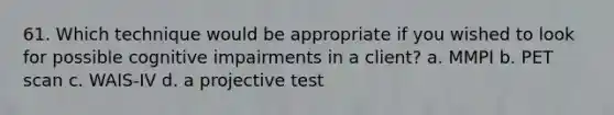 61. Which technique would be appropriate if you wished to look for possible cognitive impairments in a client? a. MMPI b. PET scan c. WAIS-IV d. a projective test