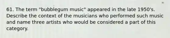 61. The term "bubblegum music" appeared in the late 1950's. Describe the context of the musicians who performed such music and name three artists who would be considered a part of this category.