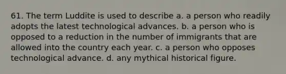 61. The term Luddite is used to describe a. a person who readily adopts the latest technological advances. b. a person who is opposed to a reduction in the number of immigrants that are allowed into the country each year. c. a person who opposes technological advance. d. any mythical historical figure.