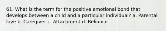61. What is the term for the positive emotional bond that develops between a child and a particular individual? a. Parental love b. Caregiver c. Attachment d. Reliance