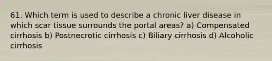 61. Which term is used to describe a chronic liver disease in which scar tissue surrounds the portal areas? a) Compensated cirrhosis b) Postnecrotic cirrhosis c) Biliary cirrhosis d) Alcoholic cirrhosis