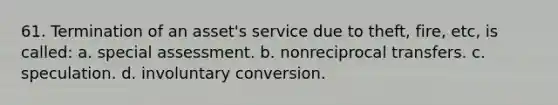 61. Termination of an asset's service due to theft, fire, etc, is called: a. special assessment. b. nonreciprocal transfers. c. speculation. d. involuntary conversion.